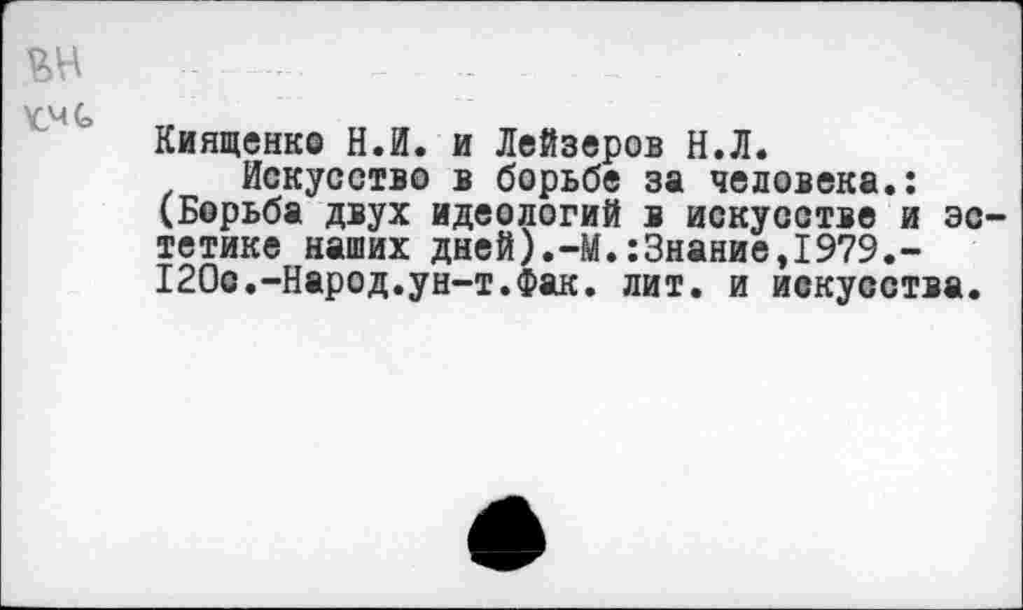 ﻿Киященко Н.И. и Лейзеров Н.Л.
Искусство в борьбе за человека.: (Борьба двух идеологий в искусстве и эс тетике наших дней).-М.:3нание,1979.-120с.-Народ.ун-т.Фак. лит. и искусства.